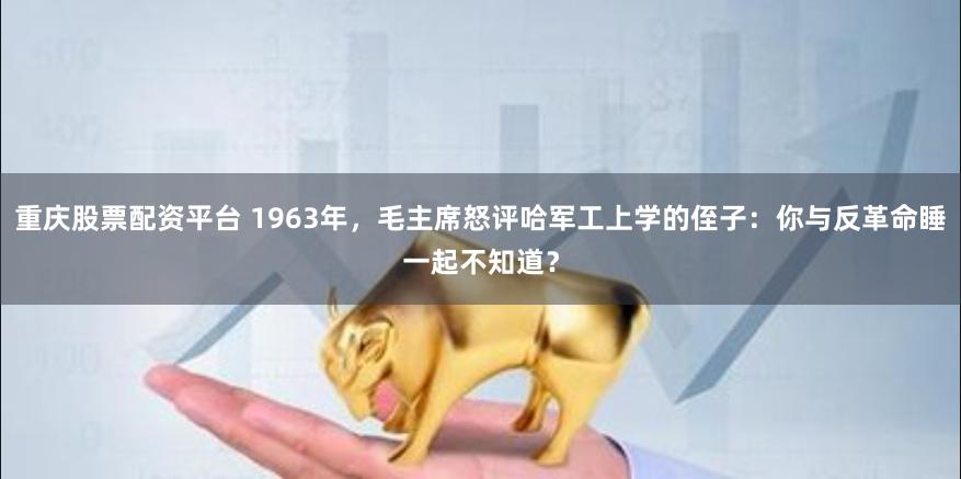 重庆股票配资平台 1963年，毛主席怒评哈军工上学的侄子：你与反革命睡一起不知道？