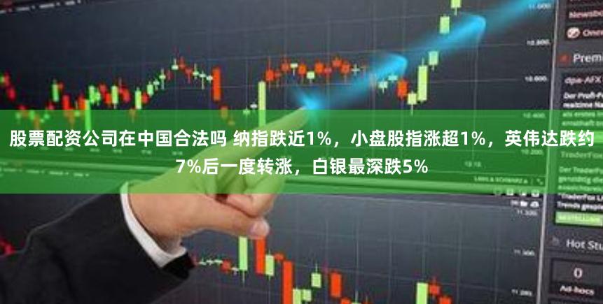 股票配资公司在中国合法吗 纳指跌近1%，小盘股指涨超1%，英伟达跌约7%后一度转涨，白银最深跌5%