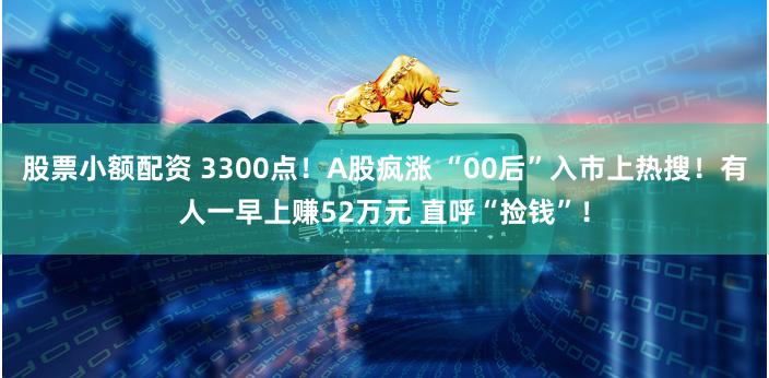 股票小额配资 3300点！A股疯涨 “00后”入市上热搜！有人一早上赚52万元 直呼“捡钱”！