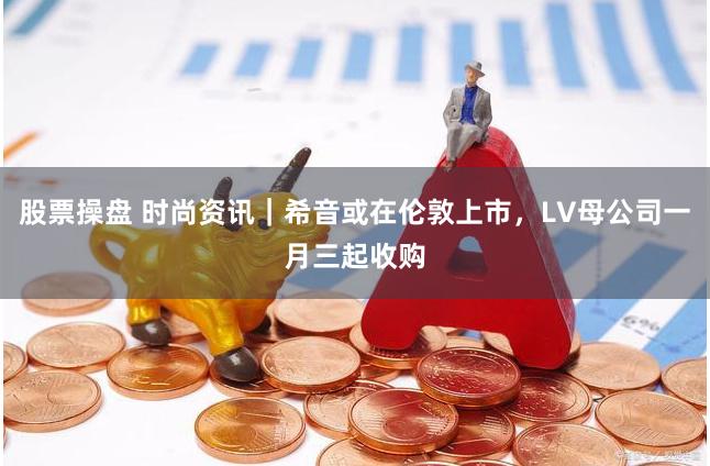 股票操盘 时尚资讯｜希音或在伦敦上市，LV母公司一月三起收购