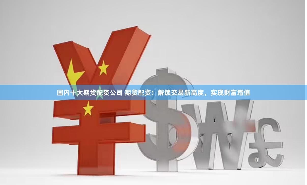 国内十大期货配资公司 期货配资：解锁交易新高度，实现财富增值