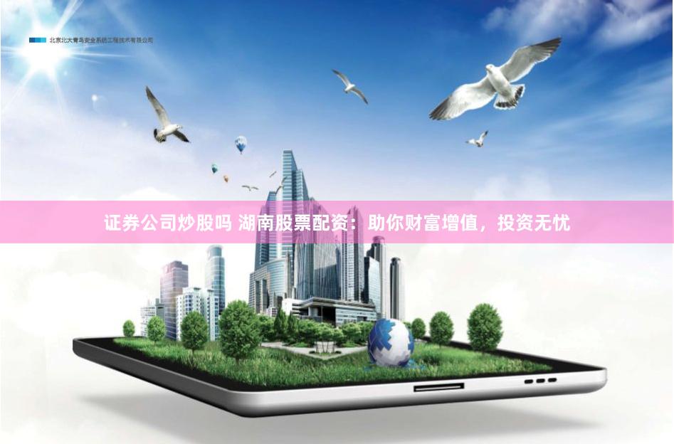 证券公司炒股吗 湖南股票配资：助你财富增值，投资无忧