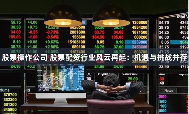 股票操作公司 股票配资行业风云再起：机遇与挑战并存