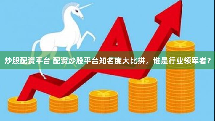 炒股配资平台 配资炒股平台知名度大比拼，谁是行业领军者？
