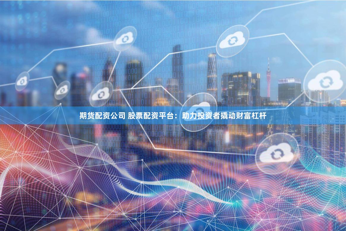 期货配资公司 股票配资平台：助力投资者撬动财富杠杆