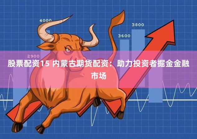股票配资15 内蒙古期货配资：助力投资者掘金金融市场