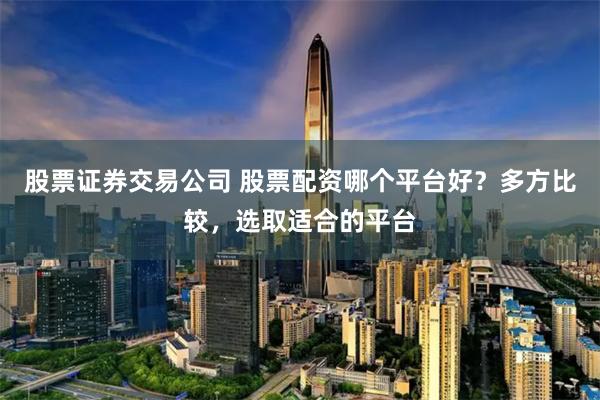 股票证券交易公司 股票配资哪个平台好？多方比较，选取适合的平台