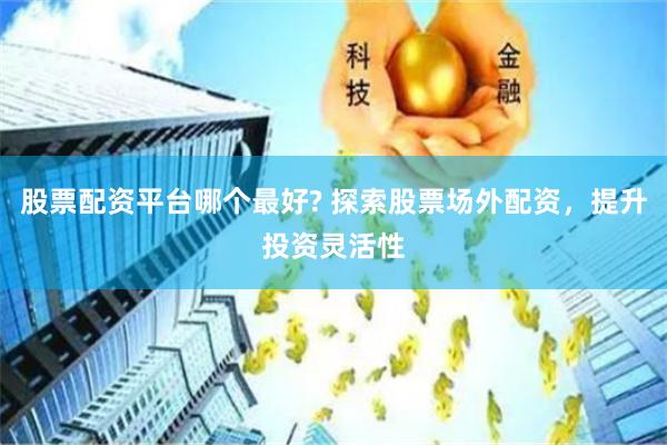 股票配资平台哪个最好? 探索股票场外配资，提升投资灵活性
