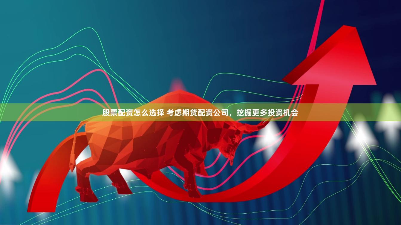 股票配资怎么选择 考虑期货配资公司，挖掘更多投资机会