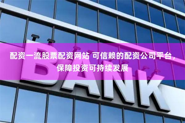 配资一流股票配资网站 可信赖的配资公司平台，保障投资可持续发展