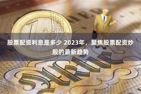股票配资利息是多少 2023年，聚焦股票配资炒股的最新趋势