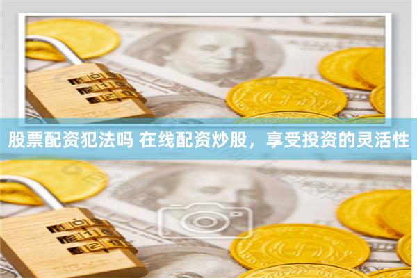 股票配资犯法吗 在线配资炒股，享受投资的灵活性