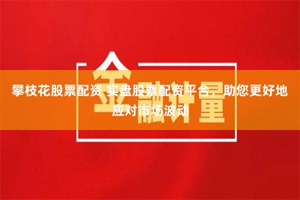 攀枝花股票配资 实盘股票配资平台，助您更好地应对市场波动
