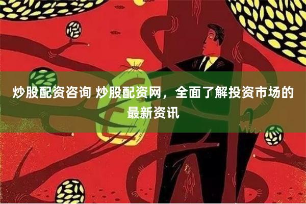 炒股配资咨询 炒股配资网，全面了解投资市场的最新资讯