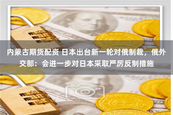 内蒙古期货配资 日本出台新一轮对俄制裁，俄外交部：会进一步对日本采取严厉反制措施