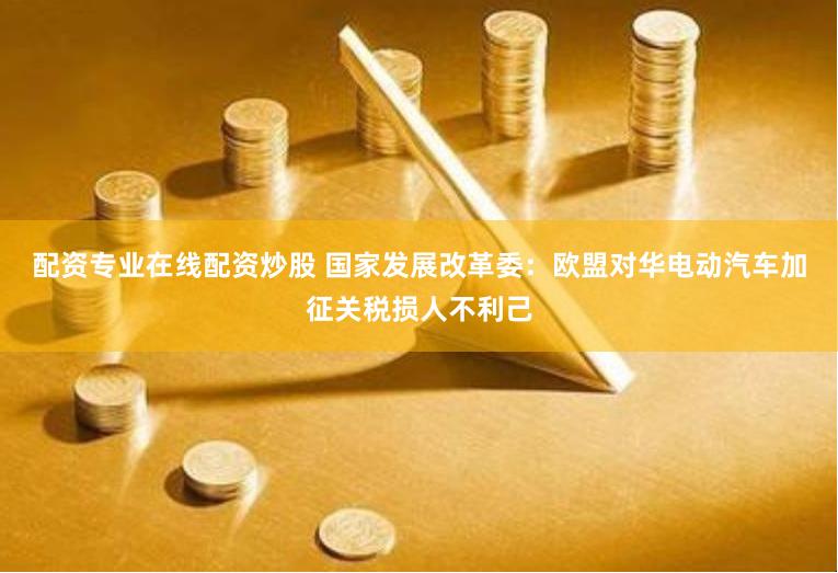 配资专业在线配资炒股 国家发展改革委：欧盟对华电动汽车加征关税损人不利己