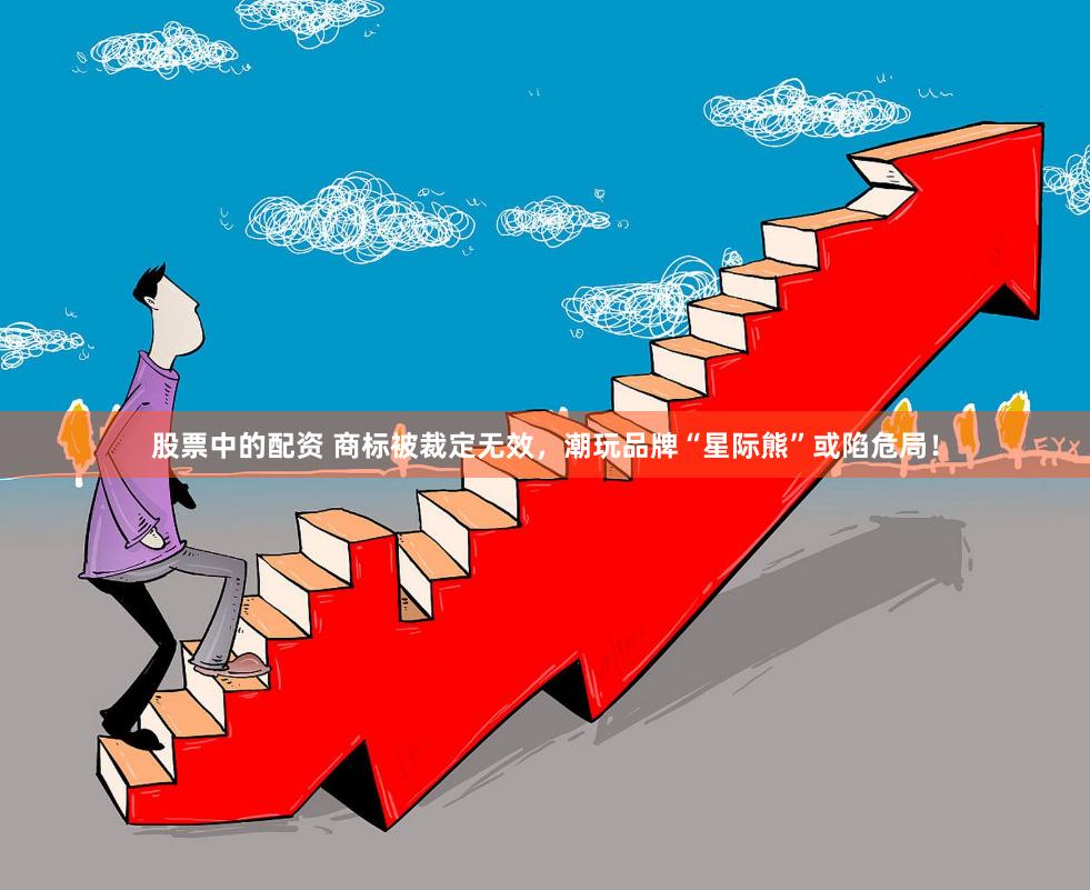 股票中的配资 商标被裁定无效，潮玩品牌“星际熊”或陷危局！