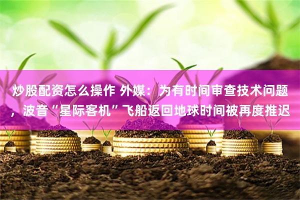 炒股配资怎么操作 外媒：为有时间审查技术问题，波音“星际客机”飞船返回地球时间被再度推迟