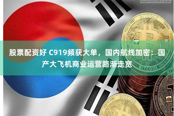 股票配资好 C919频获大单，国内航线加密：国产大飞机商业运营路渐走宽