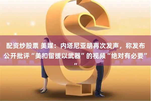 配资炒股票 美媒：内塔尼亚胡再次发声，称发布公开批评“美扣留援以武器”的视频“绝对有必要”