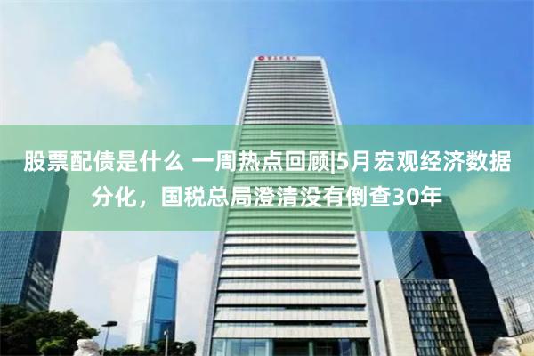 股票配债是什么 一周热点回顾|5月宏观经济数据分化，国税总局澄清没有倒查30年