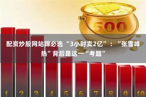 配资炒股网站蹿必选 “3小时卖2亿” ：“张雪峰热”背后是这一“考题”