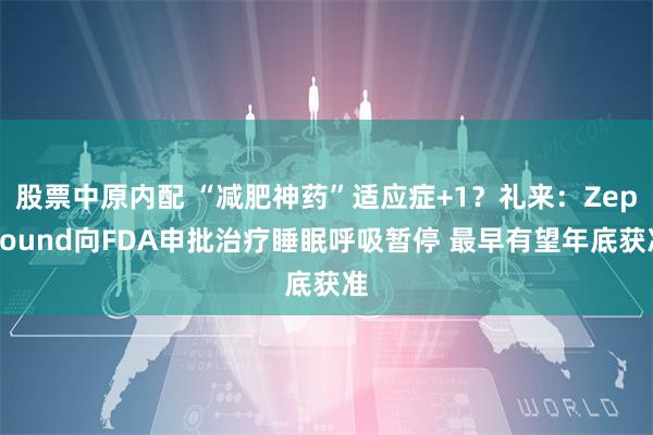 股票中原内配 “减肥神药”适应症+1？礼来：Zepbound向FDA申批治疗睡眠呼吸暂停 最早有望年底获准