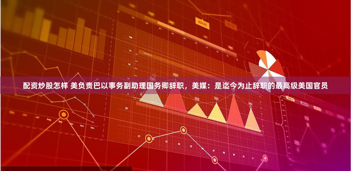 配资炒股怎样 美负责巴以事务副助理国务卿辞职，美媒：是迄今为止辞职的最高级美国官员