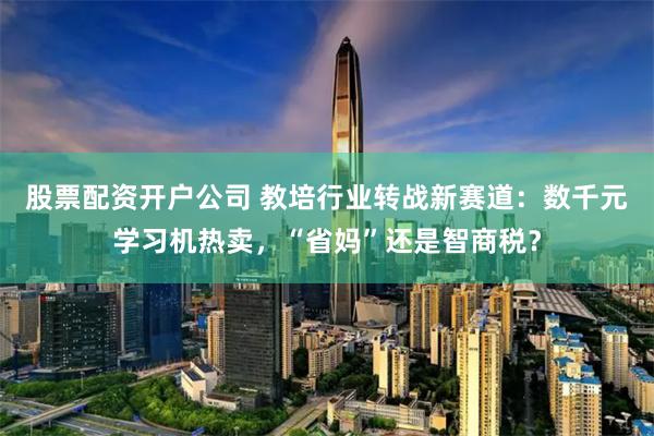 股票配资开户公司 教培行业转战新赛道：数千元学习机热卖，“省妈”还是智商税？