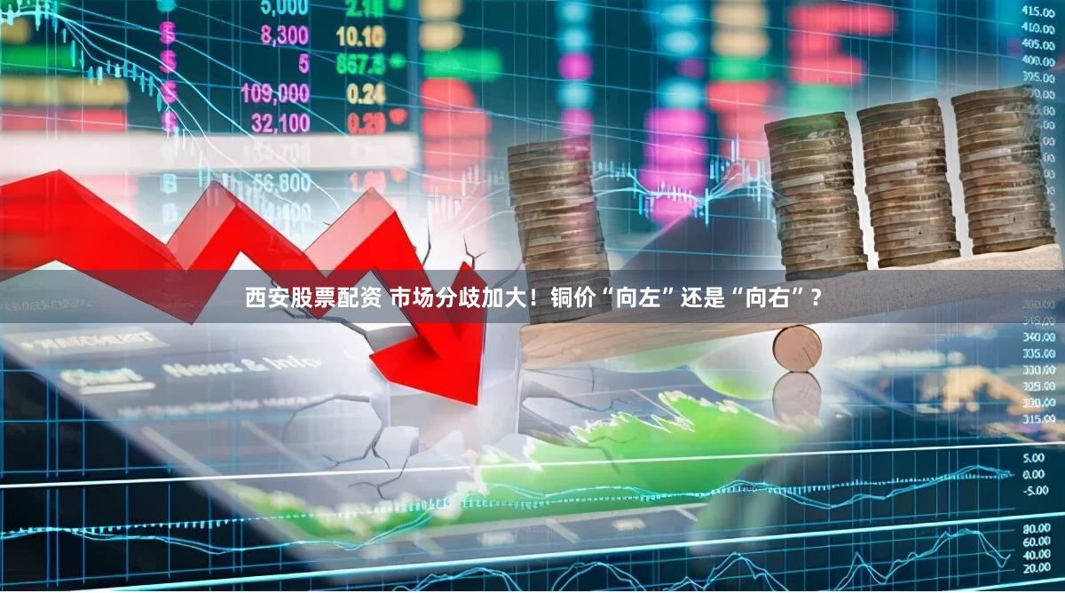 西安股票配资 市场分歧加大！铜价“向左”还是“向右”？