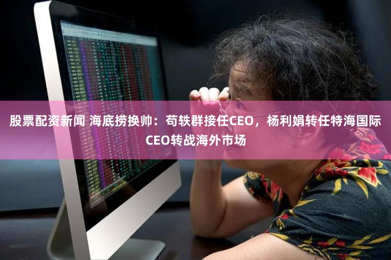 股票配资新闻 海底捞换帅：苟轶群接任CEO，杨利娟转任特海国际CEO转战海外市场