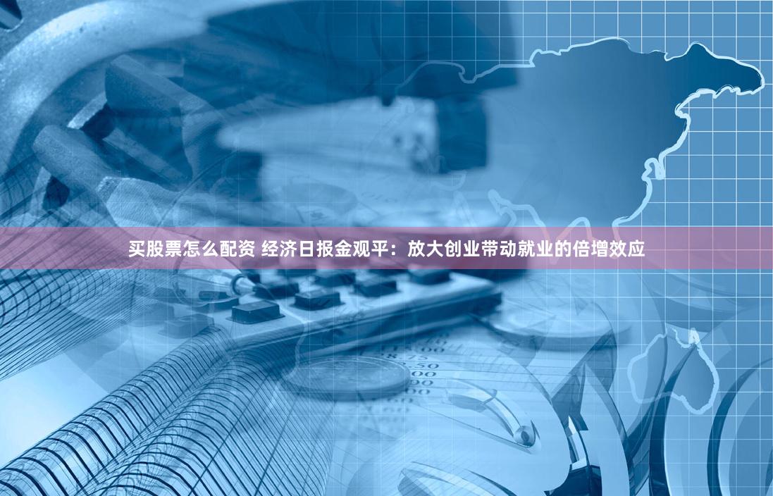 买股票怎么配资 经济日报金观平：放大创业带动就业的倍增效应