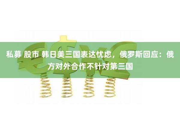 私募 股市 韩日美三国表达忧虑,俄罗斯回应:俄方对外合作不针对第三国