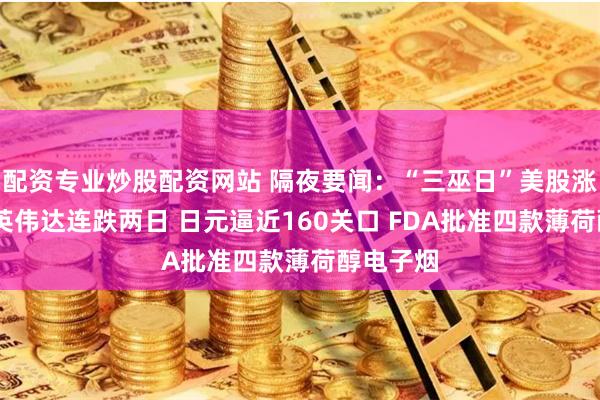 配资专业炒股配资网站 隔夜要闻：“三巫日”美股涨跌不一 英伟达连跌两日 日元逼近160关口 FDA批准四款薄荷醇电子烟