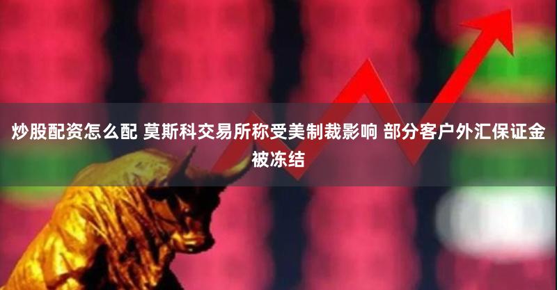 炒股配资怎么配 莫斯科交易所称受美制裁影响 部分客户外汇保证金被冻结