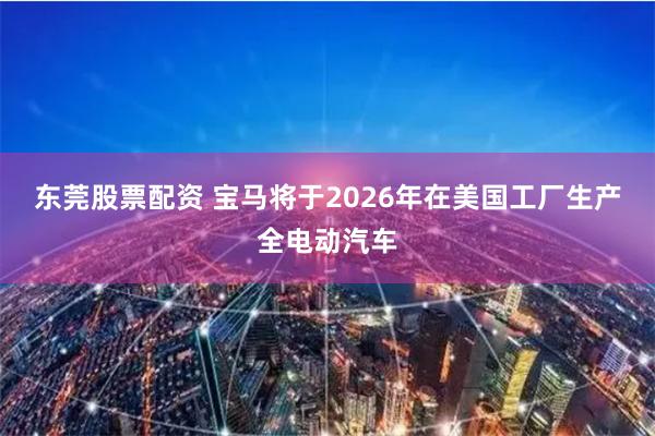 东莞股票配资 宝马将于2026年在美国工厂生产全电动汽车