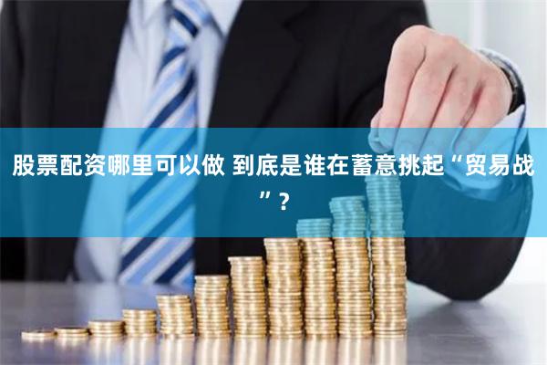 股票配资哪里可以做 到底是谁在蓄意挑起“贸易战”？