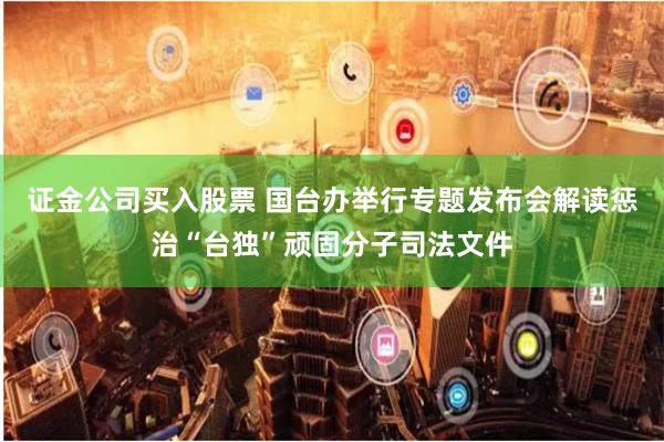 证金公司买入股票 国台办举行专题发布会解读惩治“台独”顽固分子司法文件