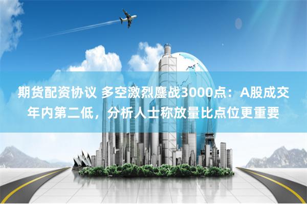 期货配资协议 多空激烈鏖战3000点：A股成交年内第二低，分析人士称放量比点位更重要