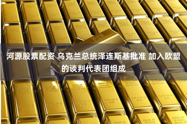 河源股票配资 乌克兰总统泽连斯基批准 加入欧盟的谈判代表团组成