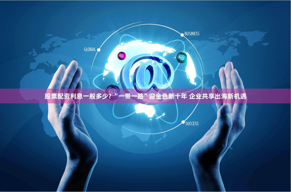 股票配资利息一般多少? “一带一路”迎金色新十年 企业共享出海新机遇