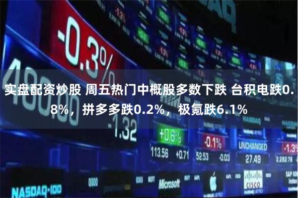 实盘配资炒股 周五热门中概股多数下跌 台积电跌0.8%，拼多多跌0.2%，极氪跌6.1%