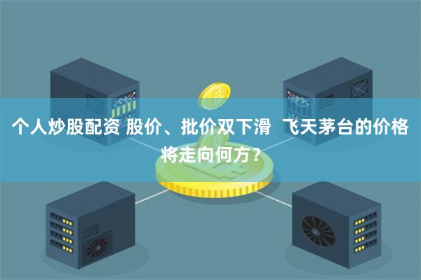 个人炒股配资 股价、批价双下滑  飞天茅台的价格将走向何方？