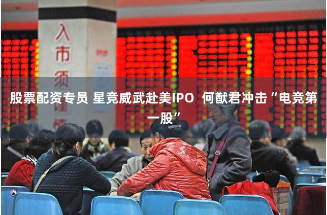 股票配资专员 星竞威武赴美IPO  何猷君冲击“电竞第一股”