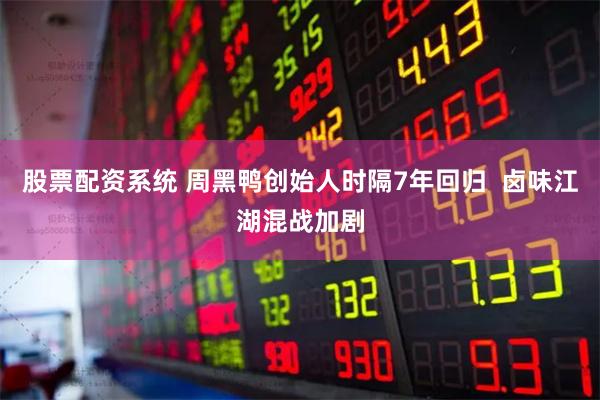 股票配资系统 周黑鸭创始人时隔7年回归 卤味江湖混战加剧