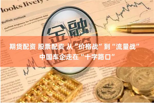 期货配资 股票配资 从“价格战”到“流量战”  中国车企走在“十字路口”