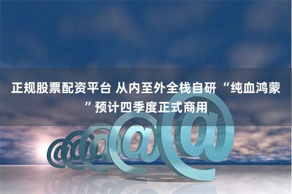 正规股票配资平台 从内至外全栈自研 “纯血鸿蒙”预计四季度正式商用