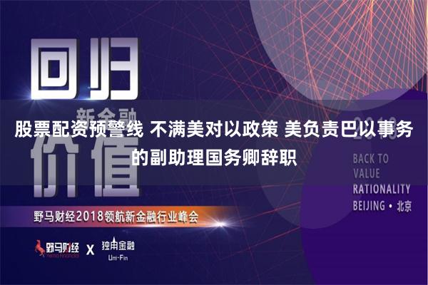 股票配资预警线 不满美对以政策 美负责巴以事务的副助理国务卿辞职