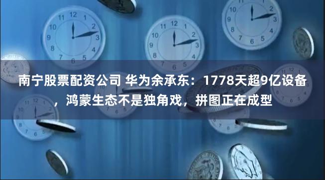 南宁股票配资公司 华为余承东:1778天超9亿设备,鸿蒙生态不是独角戏,拼图正在成型