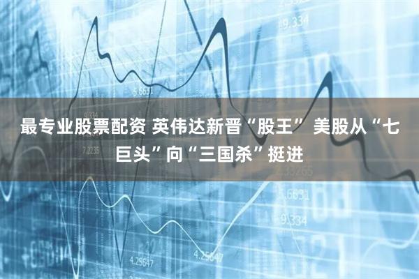 最专业股票配资 英伟达新晋“股王” 美股从“七巨头”向“三国杀”挺进